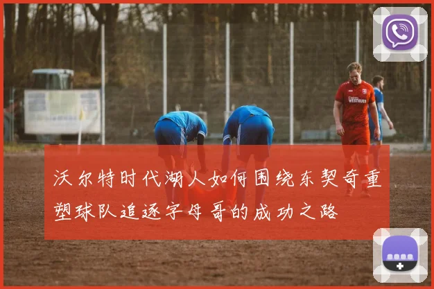 沃尔特时代湖人如何围绕东契奇重塑球队追逐字母哥的成功之路