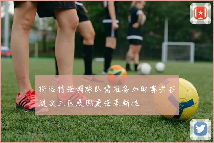 斯洛特强调球队需准备加时赛并在进攻三区展现更强果断性
