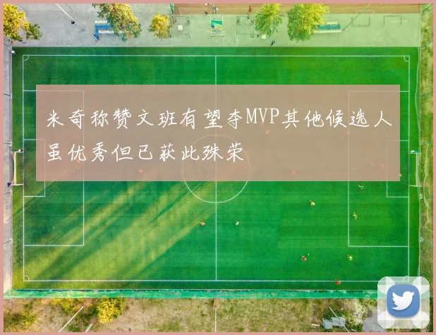 米奇称赞文班有望夺MVP其他候选人虽优秀但已获此殊荣