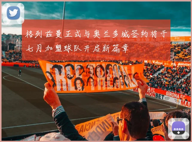 格列兹曼正式与奥兰多城签约将于七月加盟球队开启新篇章