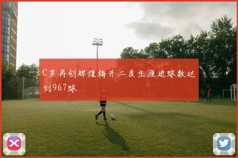 C罗再创辉煌梅开二度生涯进球数达到967球
