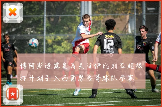 博阿斯透露皇马关注伊比利亚超级杯计划引入西葡摩洛哥球队参赛
