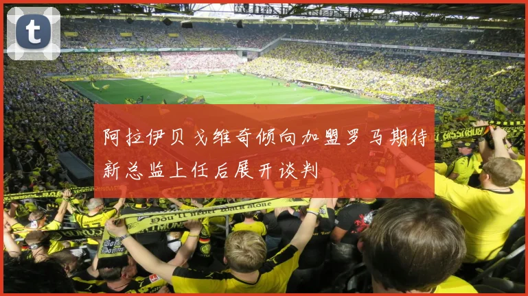 阿拉伊贝戈维奇倾向加盟罗马期待新总监上任后展开谈判