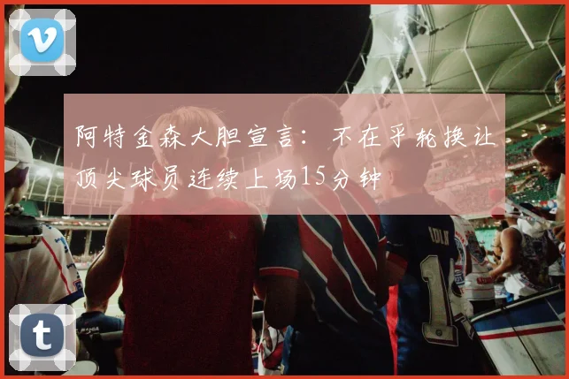 阿特金森大胆宣言：不在乎轮换让顶尖球员连续上场15分钟