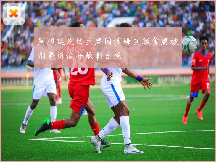 阿根廷足协主席因涉嫌巨额贪腐被刑事诉讼并限制出境
