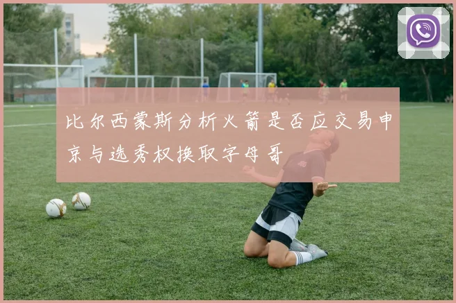 比尔西蒙斯分析火箭是否应交易申京与选秀权换取字母哥