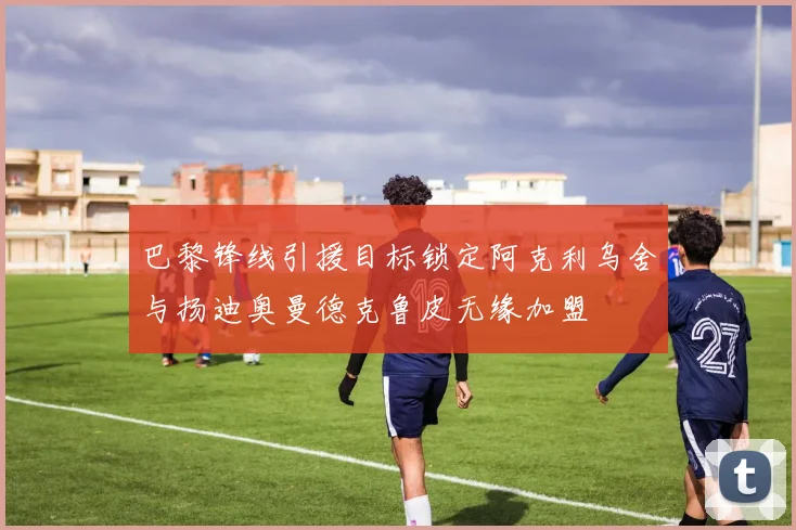 巴黎锋线引援目标锁定阿克利乌舍与扬迪奥曼德克鲁皮无缘加盟