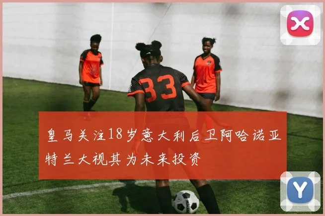 皇马关注18岁意大利后卫阿哈诺亚特兰大视其为未来投资